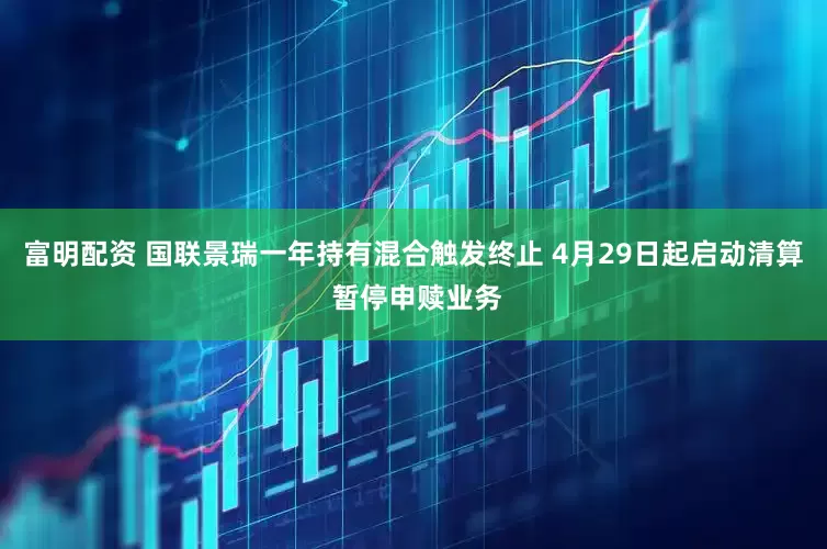 富明配资 国联景瑞一年持有混合触发终止 4月29日起启动清算 暂停申赎业务