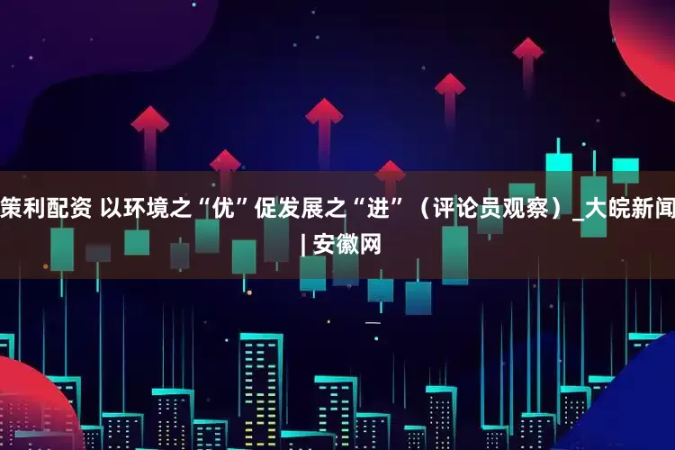 策利配资 以环境之“优”促发展之“进”（评论员观察）_大皖新闻 | 安徽网