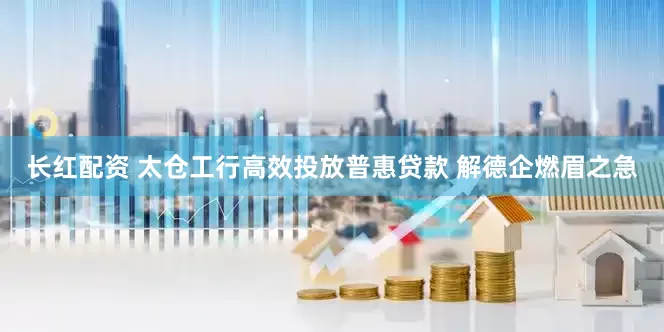 长红配资 太仓工行高效投放普惠贷款 解德企燃眉之急