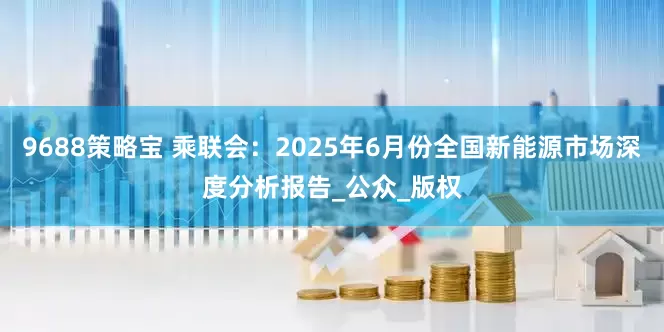 9688策略宝 乘联会：2025年6月份全国新能源市场深度分析报告_公众_版权