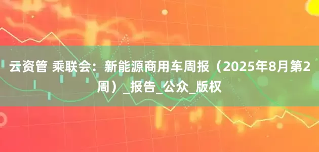 云资管 乘联会：新能源商用车周报（2025年8月第2周）_报告_公众_版权