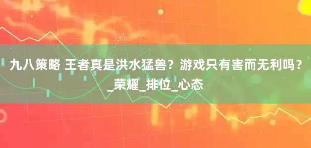 九八策略 王者真是洪水猛兽？游戏只有害而无利吗？_荣耀_排位_心态