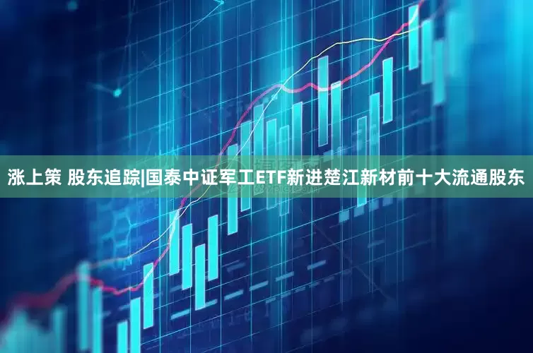 涨上策 股东追踪|国泰中证军工ETF新进楚江新材前十大流通股东
