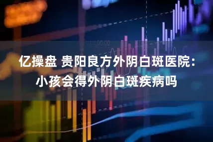 亿操盘 贵阳良方外阴白斑医院：小孩会得外阴白斑疾病吗