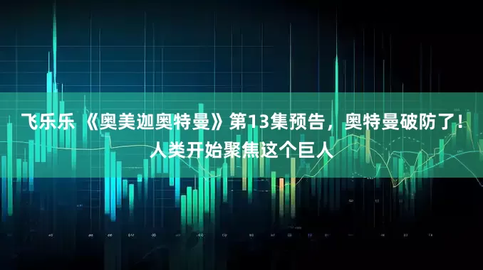 飞乐乐 《奥美迦奥特曼》第13集预告，奥特曼破防了！人类开始聚焦这个巨人