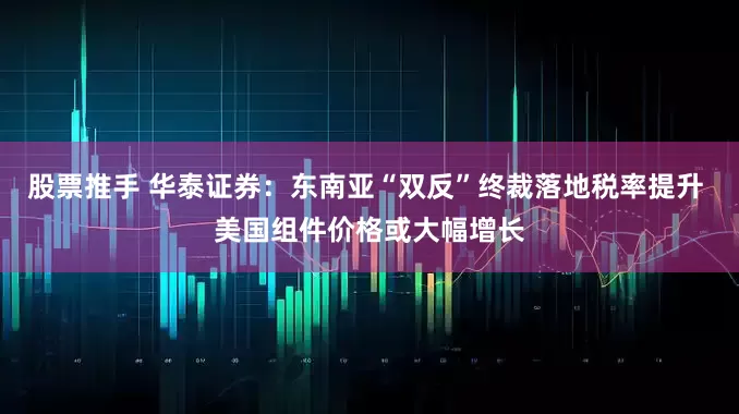 股票推手 华泰证券：东南亚“双反”终裁落地税率提升 美国组件价格或大幅增长