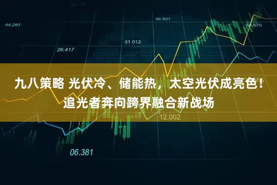 九八策略 光伏冷、储能热，太空光伏成亮色！追光者奔向跨界融合新战场
